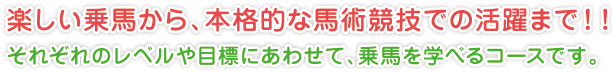 楽しい乗馬から、本格的な馬術競技での活躍まで！！
それぞれのレベルや目標にあわせて、乗馬を学べるコースです。