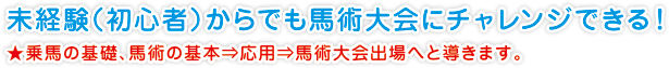 未経験（初心者）からでも馬術大会にチャレンジできる！
★乗馬の基礎、馬術の基本⇒応用⇒馬術大会出場へと導きます。