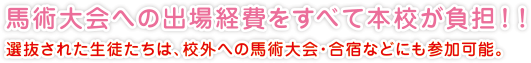 馬術大会への出場経費をすべて本校が負担！！
選抜された生徒たちは、校外への馬術大会・合宿などにも参加可能。