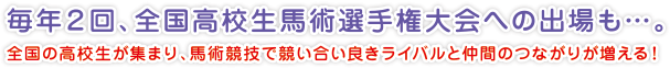 毎年２回、全国高校生馬術選手権大会への出場も…。
全国の高校生が集まり、馬術競技で競い合い良きライバルと仲間のつながりが増える！