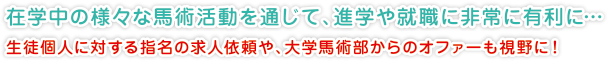 在学中の様々な馬術活動を通じて、進学や就職に非常に有利に…
生徒個人に対する指名の求人依頼や、大学馬術部からのオファーも視野に！