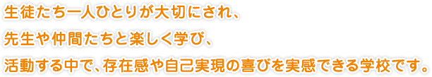 生徒たち一人ひとりが大切にされ、
先生や仲間たちと楽しく学び、
活動する中で、存在感や自己実現の喜びを実感できる学校です。