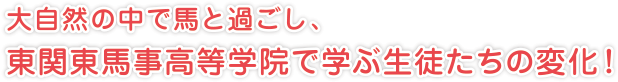 大自然の中で馬と過ごし、
東関東馬事高等学院で学ぶ生徒たちの変化！