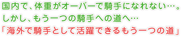 国内で、体重がオーバーで騎手になれない…。
しかし、もう一つの騎手への道へ…
「海外で騎手として活躍できるもう一つの道」