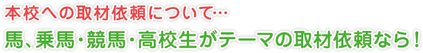 本校への取材依頼について…
馬、乗馬・競馬・高校生がテーマの取材依頼なら！