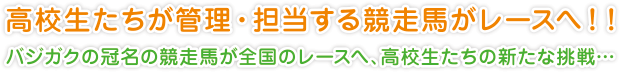 高校生たちが管理・担当する競走馬がレースへ！！
バジガクの冠名の競走馬が全国のレースへ、高校生たちの新たな挑