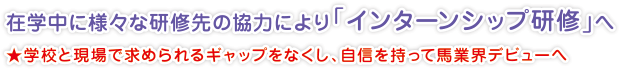 在学中に様々な研修先の協力により「インターンシップ研修」へ
★学校と現場で求められるギャップをなくし、自信を持って馬業界デビューへ