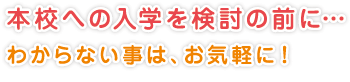 本校への入学を検討の前に…
わからない事は、お気軽に！