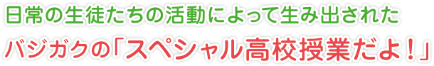 日常の生徒たちの活動によって生み出された
バジガクの「スペシャル高校授業だよ！」