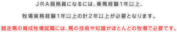 ＪＲＡ厩務員になるには、乗馬経験１年以上、
牧場実務経験１年以上の計２年以上が必要となります。
競走馬の育成牧場就職には、馬の技術や知識がほとんどの牧場で必要です。