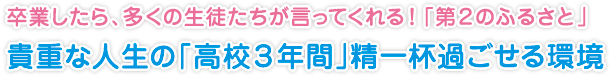 卒業したら、多くの生徒たちが言ってくれる！「第２のふるさと」
貴重な人生の「高校３年間」精一杯過ごせる環境