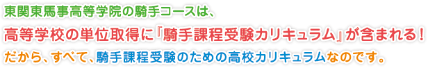 東関東馬事高等学院の騎手コースは、
高等学校の単位取得に『騎手課程受験カリキュラム』が含まれる！
だから、すべて、騎手課程受験のための高校カリキュラムなのです。