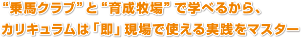 “乗馬クラブ”と“育成牧場”で学べるから、
カリキュラムは「即」現場で使える実践をマスター