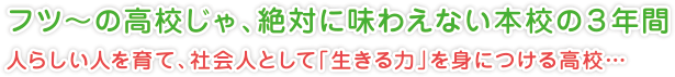 フツ～の高校じゃ、絶対に味わえない本校の３年間
人らしい人を育て、社会人として「生きる力」を身につける高校…